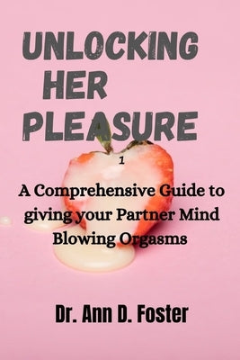 Unlocking Her Pleasure: A Comprehensive Guide to Giving your Partner Mind Blowing Orgasms by Foster, Ann D.