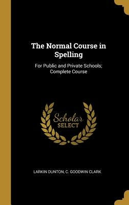 The Normal Course in Spelling: For Public and Private Schools; Complete Course by Dunton, C. Goodwin Clark Larkin