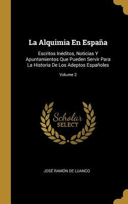 La Alquimia En España: Escritos Inéditos, Noticias Y Apuntamientos Que Pueden Servir Para La Historia De Los Adeptos Españoles; Volume 2 by de Luanco, Jos&#233; Ram&#243;n