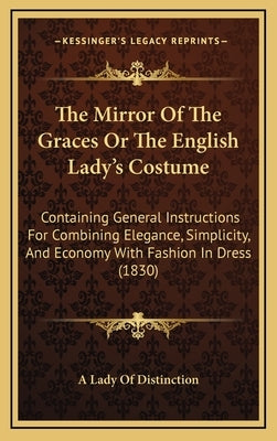 The Mirror Of The Graces Or The English Lady's Costume: Containing General Instructions For Combining Elegance, Simplicity, And Economy With Fashion I by A Lady of Distinction