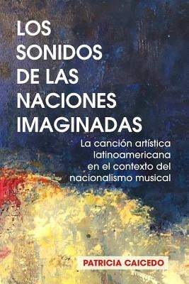 Los sonidos de las naciones imaginadas: la cancion artistica latinoamericana en el contexto del nacionalismo musical. by Caicedo, Patricia