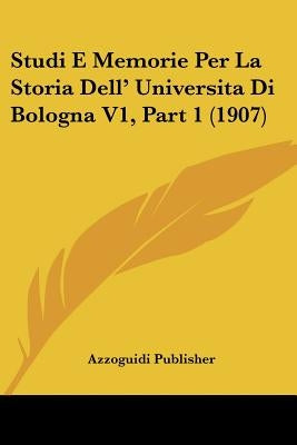 Studi E Memorie Per La Storia Dell' Universita Di Bologna V1, Part 1 (1907) by Azzoguidi Publisher