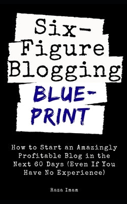 Six Figure Blogging Blueprint: How to Start an Amazingly Profitable Blog in the Next 60 Days (Even If You Have No Experience) by Imam, Raza
