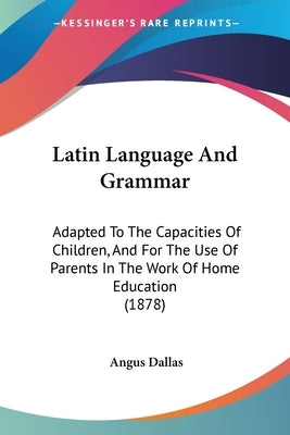 Latin Language And Grammar: Adapted To The Capacities Of Children, And For The Use Of Parents In The Work Of Home Education (1878) by Dallas, Angus