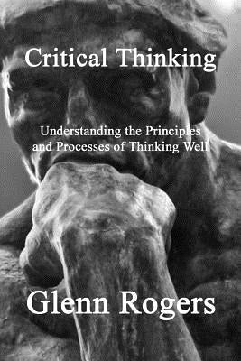 Critical Thinking: Understanding the Principles and Processes of Thinking Well by Rogers, Glenn