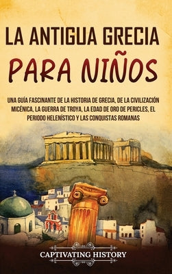 La antigua Grecia para niños: Una guía fascinante de la historia de Grecia, de la civilización micénica, la guerra de Troya, la edad de oro de Peric by History, Captivating