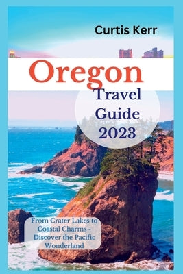 Oregon Travel Guide 2023: From Crater Lakes to Coastal Charms - Discover the Pacific Wonderland by Kerr, Curtis