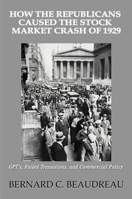 How the Republicans Caused the Stock Market Crash of 1929: GPT's, Failed Transitions, and Commercial Policy by Beaudreau, Bernard C.
