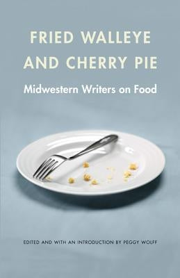 Fried Walleye & Cherry Pie: Midwestern Writers on Food by Wolff, Peggy