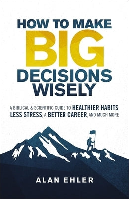 How to Make Big Decisions Wisely: A Biblical & Scientific Guide to Healthier Habits, Less Stress, a Better Career, and Much More by Ehler, Allen