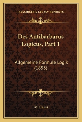 Des Antibarbarus Logicus, Part 1: Allgemeine Formule Logik (1853) by Caius, M.