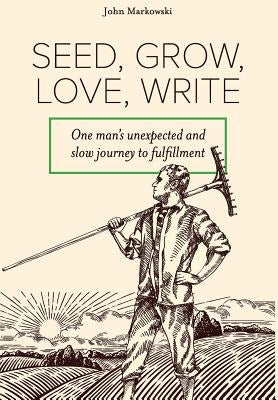 Seed, Grow, Love, Write: One man's unexpected and slow journey to fulfillment by Markowski, John T.