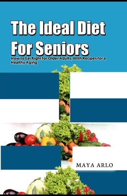 The Ideal Diet For Seniors: How to Eat Right for Older Adults, With Recipes for a Healthy Aging by Arlo, Maya