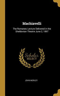 Machiavelli: The Romanes Lecture Delivered in the Sheldonian Theatre June 2, 1897 by Morley, John