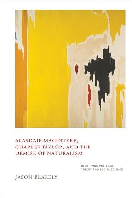 Alasdair Macintyre, Charles Taylor, and the Demise of Naturalism: Reunifying Political Theory and Social Science by Blakely, Jason