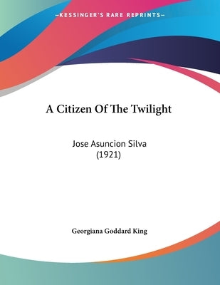A Citizen Of The Twilight: Jose Asuncion Silva (1921) by King, Georgiana Goddard