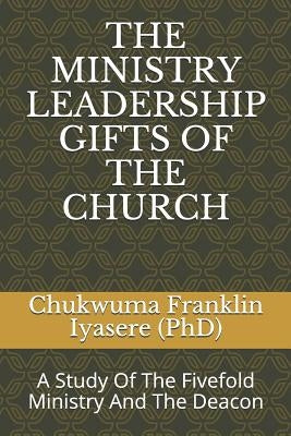 The Ministry Leadership Gifts of the Church: A Study Of The Fivefold Ministry And The Deacon by Iyasere, Chukwuma Franklin