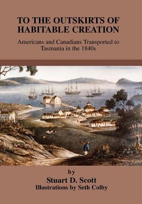 To the Outskirts of Habitable Creation: Americans and Canadians Transported to Tasmania in the 1840s by Scott, Stuart D.