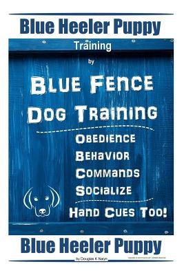 Blue Heeler Puppy Training by Blue Fence Dog Training Obedience - Commands Behavior - Socialize Hand Cues Too! Blue Heeler Puppy by Naiyn, Douglas K.