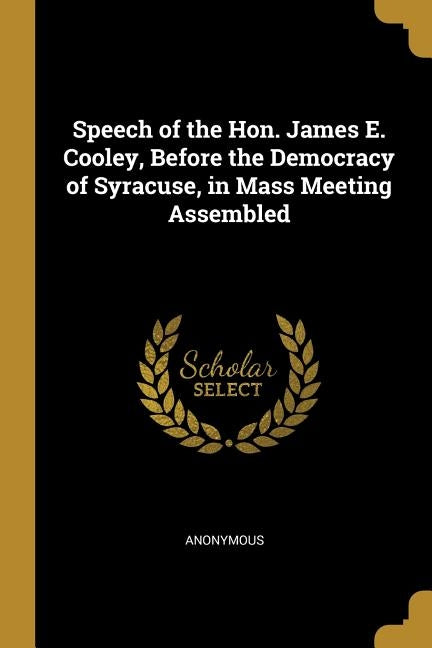 Speech of the Hon. James E. Cooley, Before the Democracy of Syracuse, in Mass Meeting Assembled by Anonymous