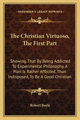 The Christian Virtuoso, the First Part: Showing That by Being Addicted to Experimental Philosophy, a Man Is Rather Afflicted, Than Indisposed, to Be a by Boyle, Robert, S.J.