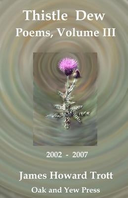 Thistle Dew: Selected, Collected Poems, Volume III: 2002-2007 by Trott, James Howard