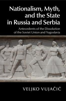 Nationalism, Myth, and the State in Russia and Serbia: Antecedents of the Dissolution of the Soviet Union and Yugoslavia by Vujačic, Veljko