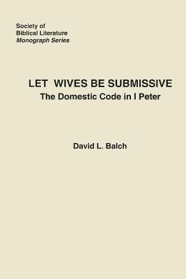 Let Wives Be Submissive: The Domestic Code in I Peter by Balch, David