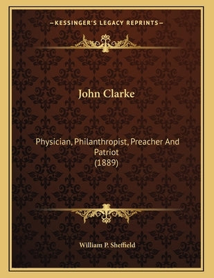 John Clarke: Physician, Philanthropist, Preacher And Patriot (1889) by Sheffield, William P.