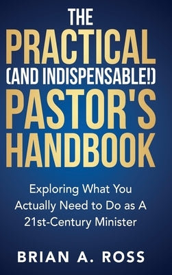 The Practical (and Indispensable!) Pastor's Handbook: Exploring What You Actually Need to Do as a 21st Century Minister by Ross, Brian A.