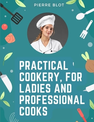 Practical Cookery, for Ladies and Professional Cooks: The Whole Science and Art of Preparing Human Food by Pierre Blot