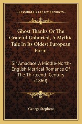 Ghost Thanks Or The Grateful Unburied, A Mythic Tale In Its Oldest European Form: Sir Amadace, A Middle-North-English Metrical Romance Of The Thirteen by Stephens, George