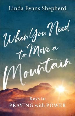When You Need to Move a Mountain: Keys to Praying with Power by Shepherd, Linda Evans