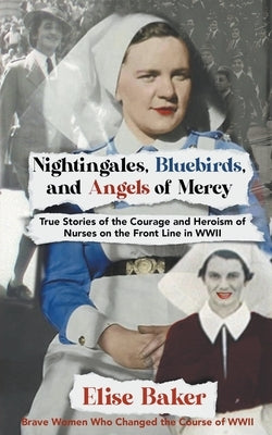 Nightingales, Bluebirds and Angels of Mercy: True Stories of the Courage and Heroism of Nurses on the Front Line in WWII by Baker, Elise