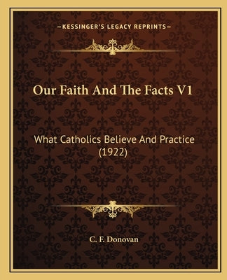 Our Faith and the Facts V1: What Catholics Believe and Practice (1922) by Donovan, C. F.