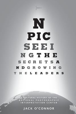 Npic: Seeing the Secrets and Growing the Leaders: A Cultural History of the National Photographic Interpretation Center by Ford Jr, Carl W.
