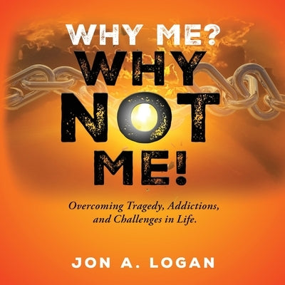 Why Me? Why Not Me!: Overcoming Tragedy, Addictions, And Challenges In Life by Logan, Jon a.