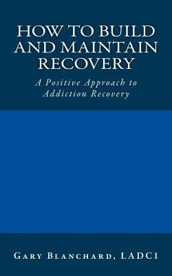 How to Build and Maintain Recovery: A Positive Approach to Addiction Recovery by Blanchard Ladc1, Gary