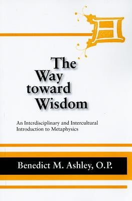 The Way Toward Wisdom: An Interdisciplinary and Intercultural Introduction to Metaphysics by Ashley, O. P. Benedict M.