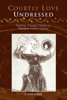 Courtly Love Undressed: Reading Through Clothes in Medieval French Culture by Burns, E. Jane