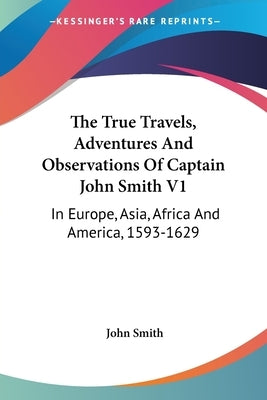 The True Travels, Adventures and Observations of Captain John Smith V1: In Europe, Asia, Africa and America, 1593-1629 by Smith, John