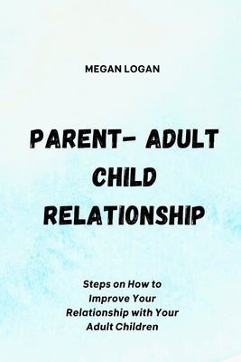 Parent-Adult Child Relationship: Steps on How to Improve Your Relationship with Your Adult Children by Logan, Megan