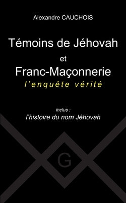 Témoins de Jéhovah et Franc-Maçonnerie: l'enquête vérité Inclus: l'histoire du nom Jéhovah by Cauchois, Alexandre
