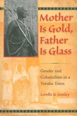 Mother Is Gold, Father Is Glass: Gender and Colonialism in a Yoruba Town by Semley, Lorelle D.