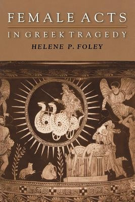 Female Acts in Greek Tragedy by Foley, Helene P.