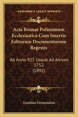 Acta Bosnae Potissimum Ecclesiastica Cum Insertis Editorum Documentorum Regestis: Ab Anno 925 Usque Ad Annum 1752 (1892) by Fermendzin, Eusebius