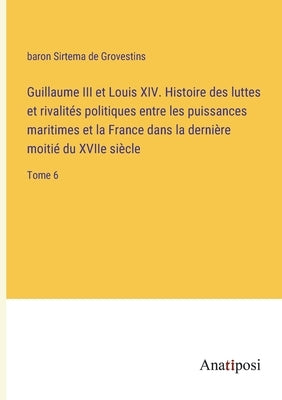 Guillaume III et Louis XIV. Histoire des luttes et rivalités politiques entre les puissances maritimes et la France dans la dernière moitié du XVIIe s by Grovestins, Baron Sirtema de