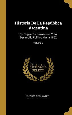 Historia De La República Argentina: Su Origen, Su Revolucion, Y Su Desarrollo Político Hasta 1852; Volume 7 by Lopez, Vicente Fidel