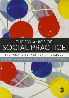 The Dynamics of Social Practice: Everyday Life and How It Changes by Shove, Elizabeth