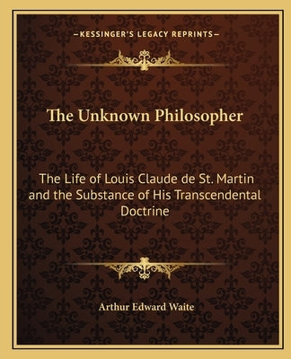 The Unknown Philosopher: The Life of Louis Claude de St. Martin and the Substance of His Transcendental Doctrine by Waite, Arthur Edward